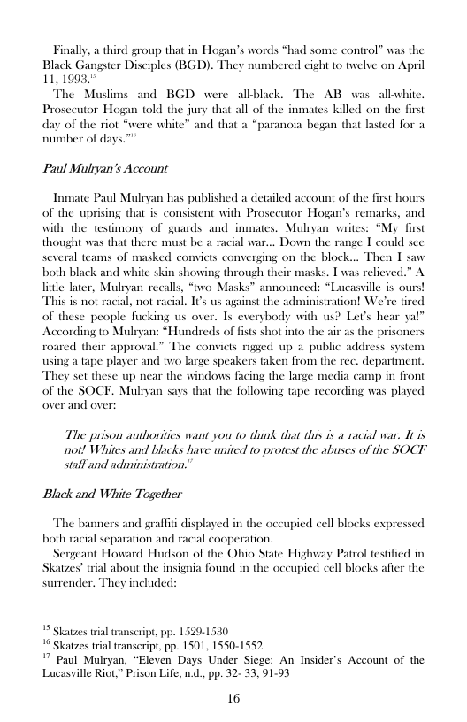 Finally, a third group that in Hogan’s words “had some control” was the Black Gangster Disciples (BGD). They numbered cight to twelve on April 11,1993  The Muslims and BGD were allblack. The AB was allwhite. Prosceutor Hogan told the jury that all of the inmates killed on the day of the riot “were white” and that a “paranoia began that lasted for a number of days.  N  Paul Multyan’s Account  Inmate Paul Mulryan has published a detailed account of the first hours of the uprising that i consistent with Prosecutor Hogan’s remarks, and with the testimony of guards and inmates. Mulryan writes: “My first thought was that there must be a racial war... Down the range I could sce several teams of masked comvicts converging on the block... Then T saw both black and white skin showing through their masks. T was relieved.” A e lter, Mulryan recalls, “two Masks™ announced: “Lucasvile is ours! is is not racial, not racial. I us against the administration! We’re tired of these people fucking us over. Iy everybody with us? Let’s hear ya!” According to Mulryan: “Hundreds of fists shot into the i as the prisoners roared their approval.” The convicts rigged up a public address syste atape player and two large speakers taken from the rec. departmen They set these up near the windows facing the large media camp in front of the SOCF. Mulryan says that the following tape recording was played over and over  The prison authoritics want you 10 think that this is 1 racial war. It s ot! Whites and blacks have united 10 protest the abuses of the SOCF salf and adminisration.  Black and White Together  The banners and graflt displayed in the oceupied cell blocks expressed both racial separation and racial cooperatios  Sergeant Howard Hudson of the Ohio State Highway Patrol testi Skatzes” rial about the insignia found in the occupied cell blocks af surender. They included:  ed in the  5 Skatzes wial transcript, pp. 1320-1530  1 Skatzes trial transcript, pp. 1501, 1550-1552  " Paul Mulryan, “Eleven Days Under Siege: An Insider’s Account of the Lucasville Riot,” Prison Life, nd., pp. 32- 33, 9193  16 